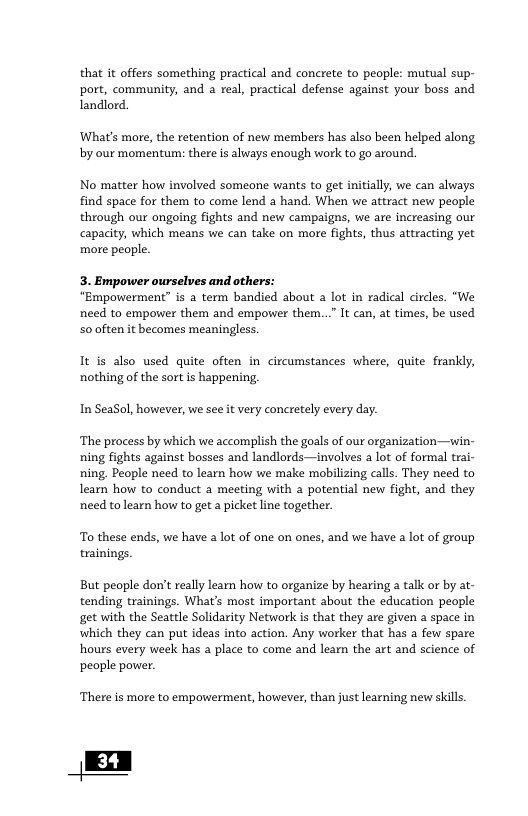 that it offers something practical and concrete to people: mutual sup- port, community, and a real, practical defense against your boss and Landlord. ‘What’s more, the retention of new members has also been helped along by our momentum: there is always enough work to go around. No matter how involved someone wants to get initially, we can always find space for them to come lend a hand. When we atract new people through our ongoing fights and new campaigns, we are increasing our capacity, which means we can take on more fights, thus attracting yet more people. 3. Empower ourselves and others: “Empowerment” is a term bandied about a lot in radical circles. "We need to empower them and empower them...” It can, at times, be used S0 often it becomes meaningless. It is also used quite often in circumstances where, quite frankly, nothing of the sort is happening. In SeaSol, however, we see it very concretely every day. ‘The pracess by which we accomplish the goals of our organization—win- ning fights against bosses and landlords —involves a lot of formal trai- ning, People need to learn how we make mobilizing calls. They need to learn how to conduct a meeting with a potential new fight, and they need tolearn how to get a picket line together. To these ends, we have a lot of one on ones, and we have a lot of group trainings. But people don’t really learn how to organize by hearing a talk or by at- tending trainings. What’s most important about the education people get with the Seattle Solidarity Network is that they are given a space in which they can put ideas into action. Any worker that has a few spare hours every week has a place to come and learn the art and science of people power. There is more to empowerment, however, than just learning new skills